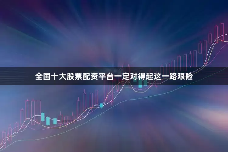 全国十大股票配资平台一定对得起这一路艰险