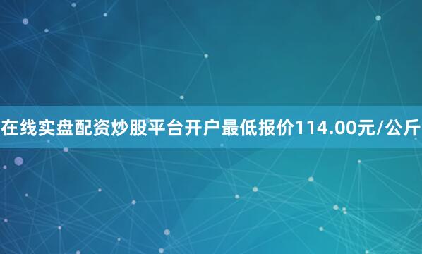 在线实盘配资炒股平台开户最低报价114.00元/公斤