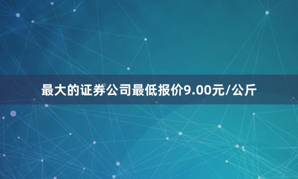 最大的证券公司最低报价9.00元/公斤