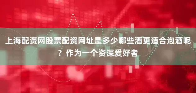 上海配资网股票配资网址是多少哪些酒更适合泡酒呢？作为一个资深爱好者