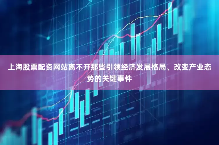 上海股票配资网站离不开那些引领经济发展格局、改变产业态势的关键事件