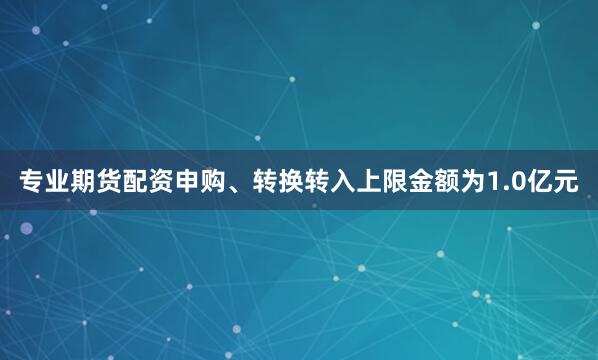 专业期货配资申购、转换转入上限金额为1.0亿元