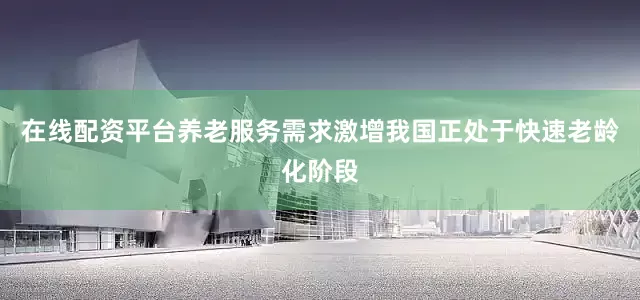 在线配资平台养老服务需求激增我国正处于快速老龄化阶段