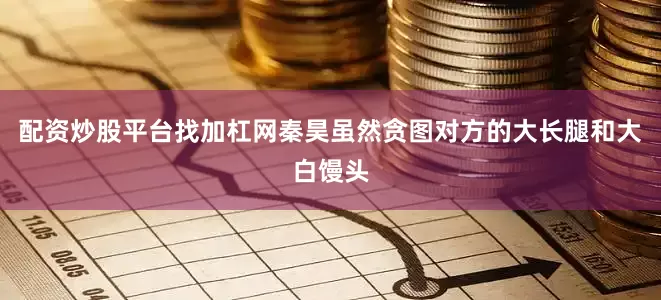 配资炒股平台找加杠网秦昊虽然贪图对方的大长腿和大白馒头