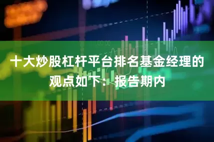 十大炒股杠杆平台排名基金经理的观点如下：报告期内