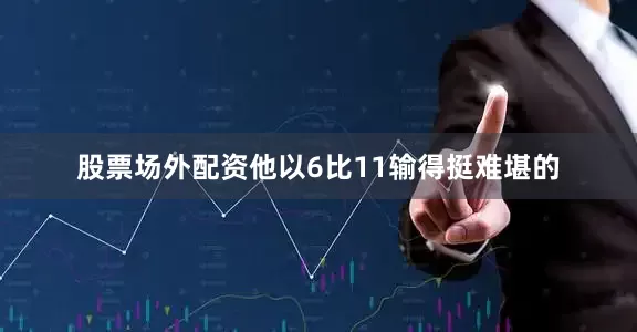 股票场外配资他以6比11输得挺难堪的