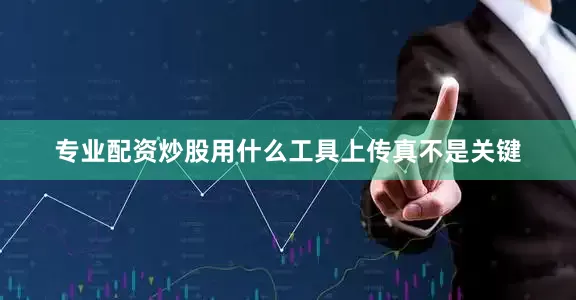 专业配资炒股用什么工具上传真不是关键
