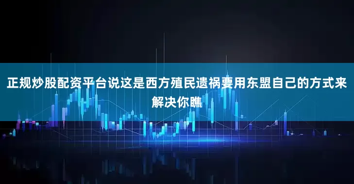 正规炒股配资平台说这是西方殖民遗祸要用东盟自己的方式来解决你瞧