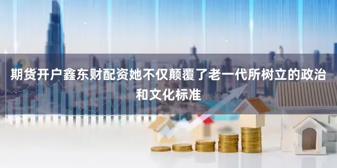 期货开户鑫东财配资她不仅颠覆了老一代所树立的政治和文化标准