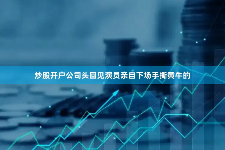 炒股开户公司头回见演员亲自下场手撕黄牛的