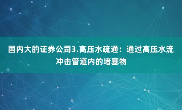 国内大的证券公司3.高压水疏通：通过高压水流冲击管道内的堵塞物