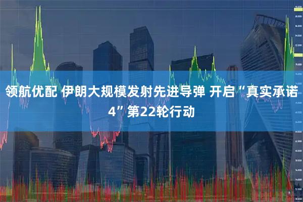 领航优配 伊朗大规模发射先进导弹 开启“真实承诺4”第22轮行动