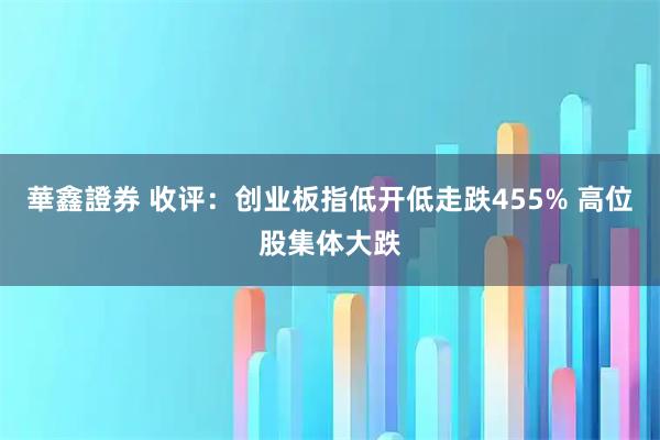 華鑫證券 收评：创业板指低开低走跌455% 高位股集体大跌