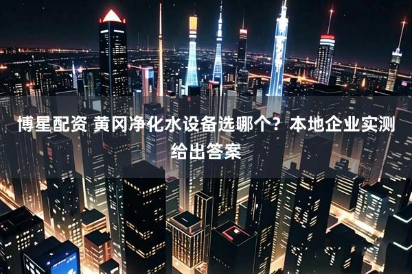 博星配资 黄冈净化水设备选哪个？本地企业实测给出答案