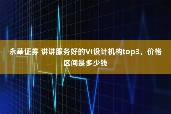 永華证券 讲讲服务好的VI设计机构top3，价格区间是多少钱