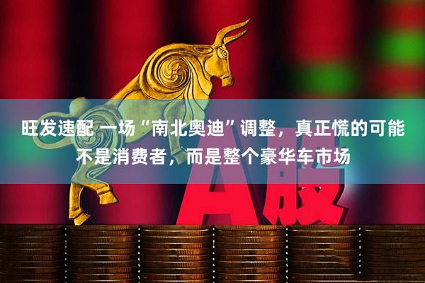 旺发速配 一场“南北奥迪”调整，真正慌的可能不是消费者，而是整个豪华车市场