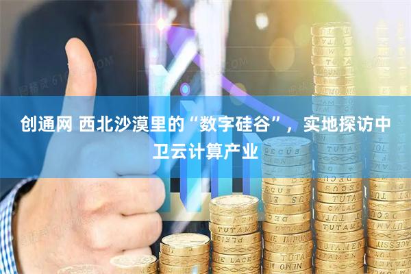 创通网 西北沙漠里的“数字硅谷”，实地探访中卫云计算产业